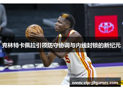 克林特卡佩拉引领防守协调与内线封锁的新纪元