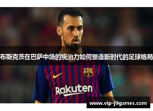 布斯克茨在巴萨中场的统治力如何塑造新时代的足球格局