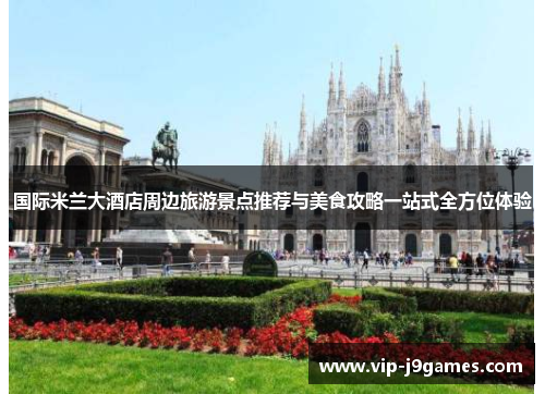 国际米兰大酒店周边旅游景点推荐与美食攻略一站式全方位体验