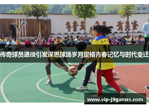 传奇球员退役引发深思球场岁月定格青春记忆与时代变迁