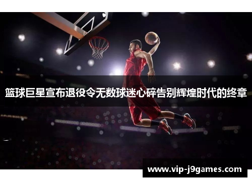 篮球巨星宣布退役令无数球迷心碎告别辉煌时代的终章
