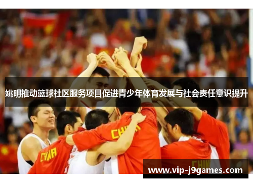 姚明推动篮球社区服务项目促进青少年体育发展与社会责任意识提升