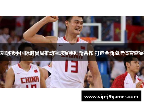 姚明携手国际时尚周推动篮球赛事创新合作 打造全新潮流体育盛宴