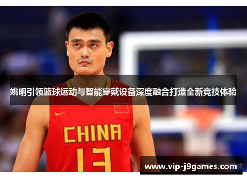 姚明引领篮球运动与智能穿戴设备深度融合打造全新竞技体验