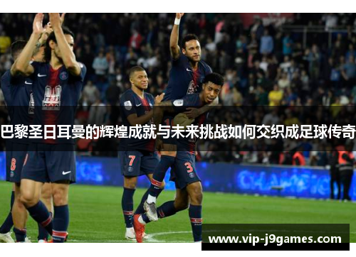 巴黎圣日耳曼的辉煌成就与未来挑战如何交织成足球传奇