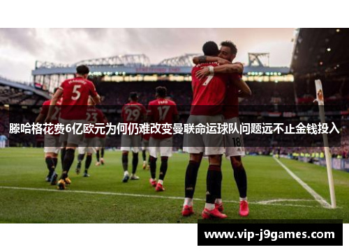 滕哈格花费6亿欧元为何仍难改变曼联命运球队问题远不止金钱投入