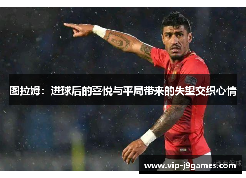 图拉姆：进球后的喜悦与平局带来的失望交织心情