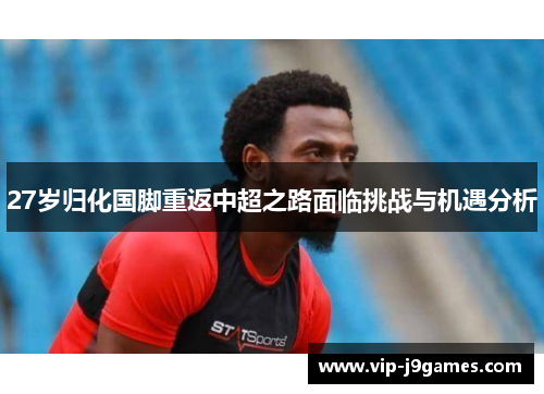 27岁归化国脚重返中超之路面临挑战与机遇分析
