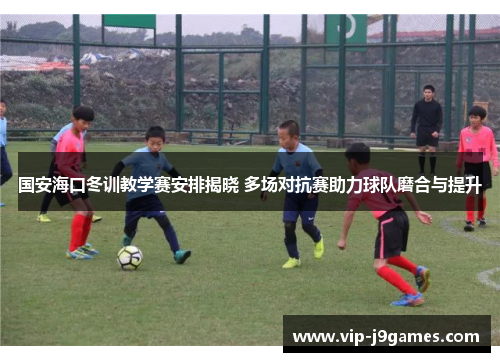 国安海口冬训教学赛安排揭晓 多场对抗赛助力球队磨合与提升