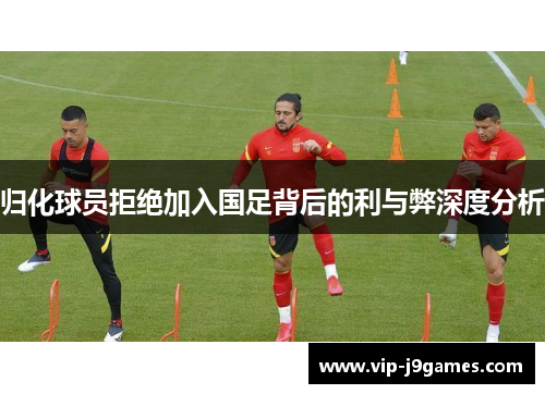 归化球员拒绝加入国足背后的利与弊深度分析