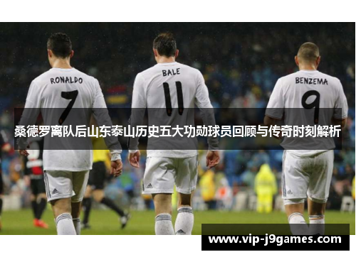 桑德罗离队后山东泰山历史五大功勋球员回顾与传奇时刻解析