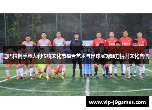迪巴拉携手意大利传统文化节融合艺术与足球展现魅力提升文化自信