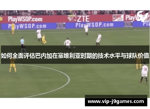 如何全面评估巴内加在塞维利亚时期的技术水平与球队价值